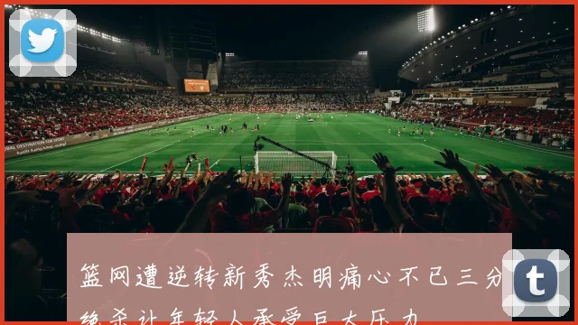 篮网遭逆转新秀杰明痛心不已三分绝杀让年轻人承受巨大压力