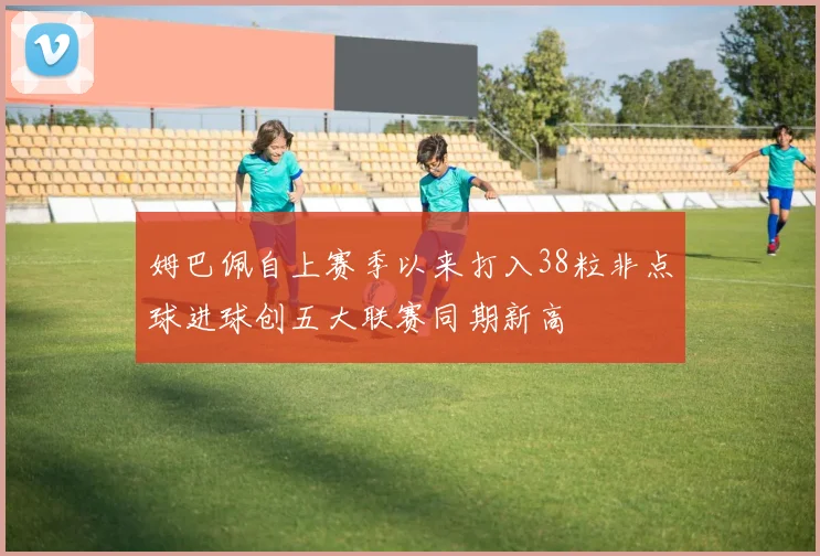 姆巴佩自上赛季以来打入38粒非点球进球创五大联赛同期新高