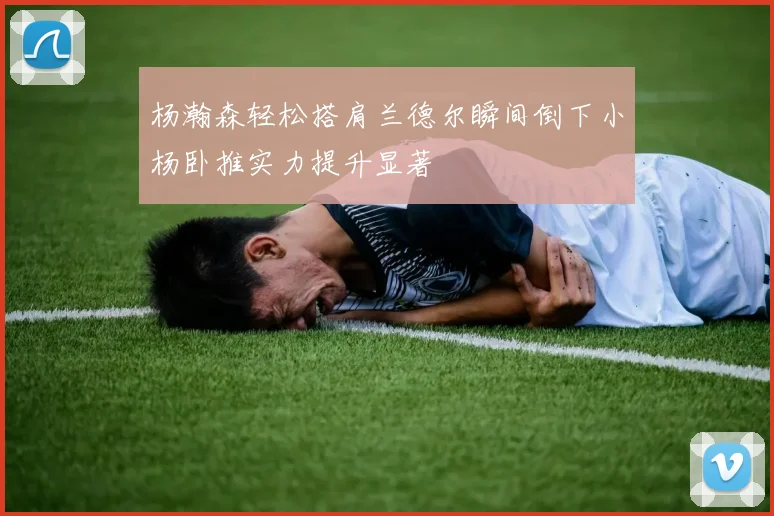 杨瀚森轻松搭肩兰德尔瞬间倒下小杨卧推实力提升显著