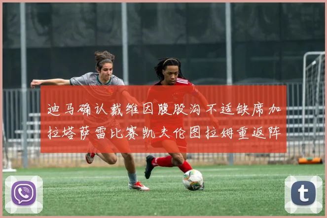 迪马确认戴维因腹股沟不适缺席加拉塔萨雷比赛凯夫伦图拉姆重返阵容