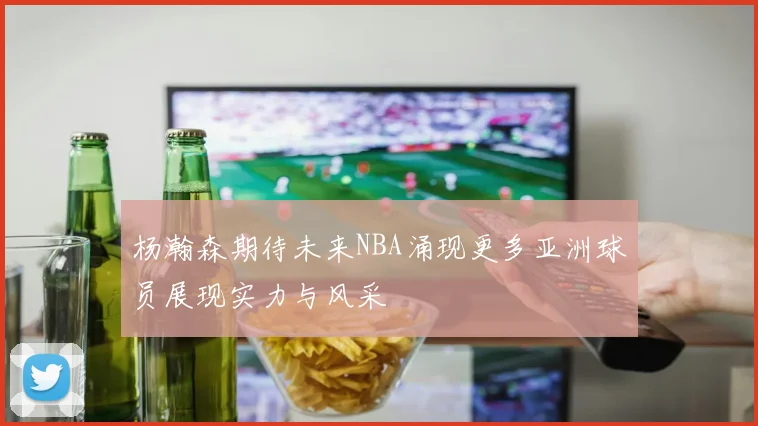 杨瀚森期待未来NBA涌现更多亚洲球员展现实力与风采