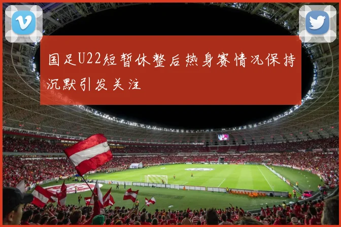 国足U22短暂休整后热身赛情况保持沉默引发关注