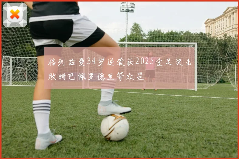 格列兹曼34岁逆袭获2025金足奖击败姆巴佩罗德里等众星