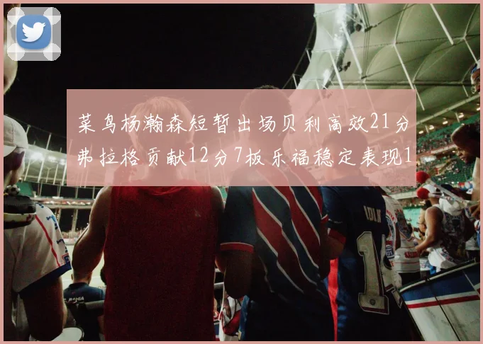 菜鸟杨瀚森短暂出场贝利高效21分弗拉格贡献12分7板乐福稳定表现13投13分