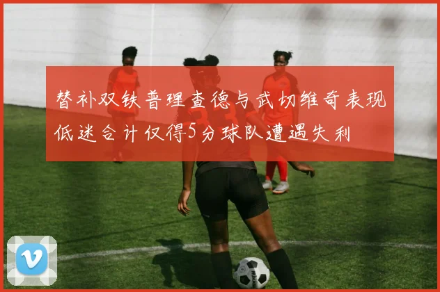 替补双铁普理查德与武切维奇表现低迷合计仅得5分球队遭遇失利