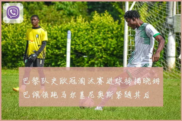 巴黎队史欧冠淘汰赛进球榜揭晓姆巴佩领跑马尔基尼奥斯紧随其后