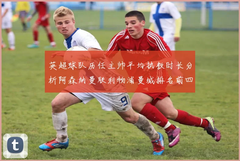 英超球队历任主帅平均执教时长分析阿森纳曼联利物浦曼城排名前四
