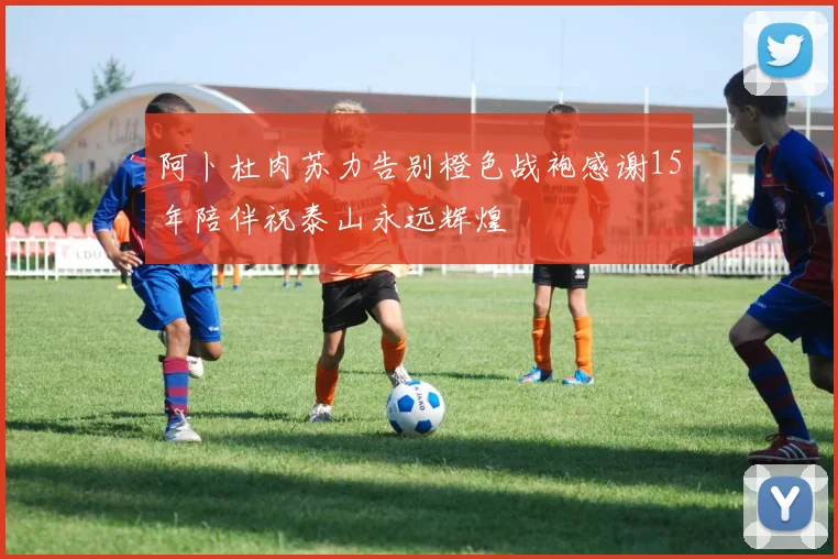 阿卜杜肉苏力告别橙色战袍感谢15年陪伴祝泰山永远辉煌