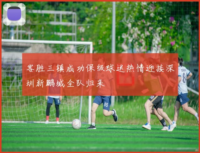 客胜三镇成功保级球迷热情迎接深圳新鹏城全队归来